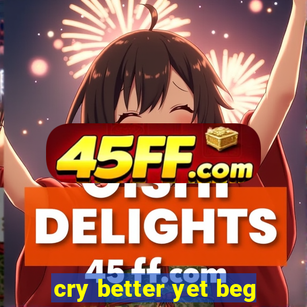 cry better yet beg